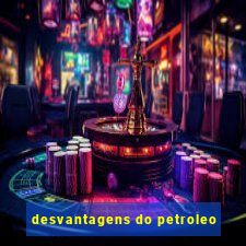 desvantagens do petroleo